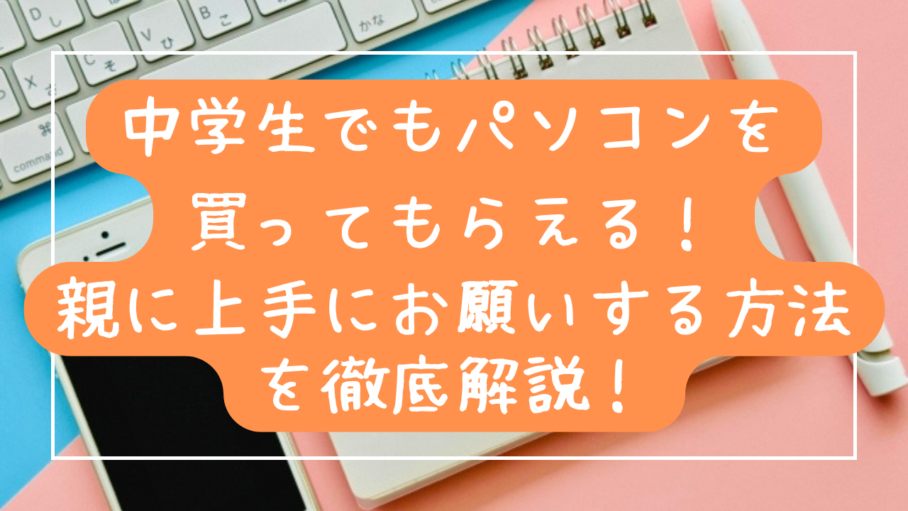 中学生でもパソコンを 買ってもらえる！ 親に上手にお願いする方法を徹底解説！