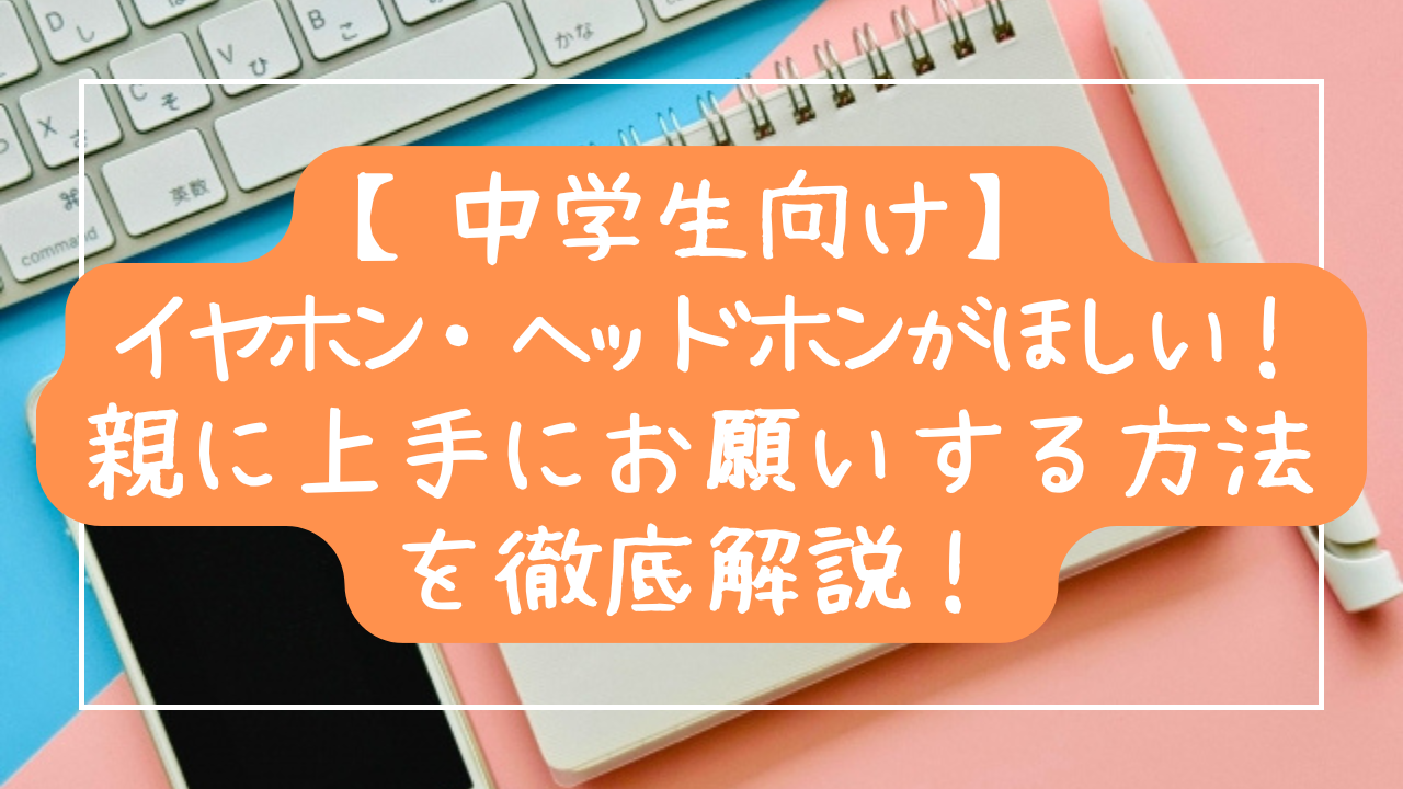 【中学生向け】イヤホン・ヘッドホンがほしい！親に上手にお願いする方法を徹底解説！